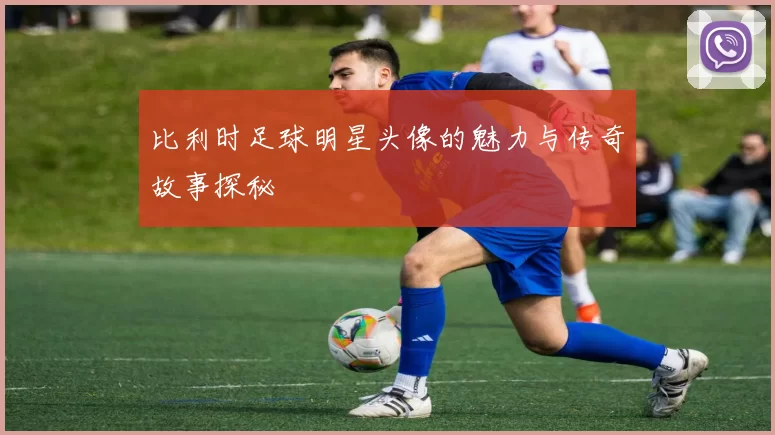比利时足球明星头像的魅力与传奇故事探秘