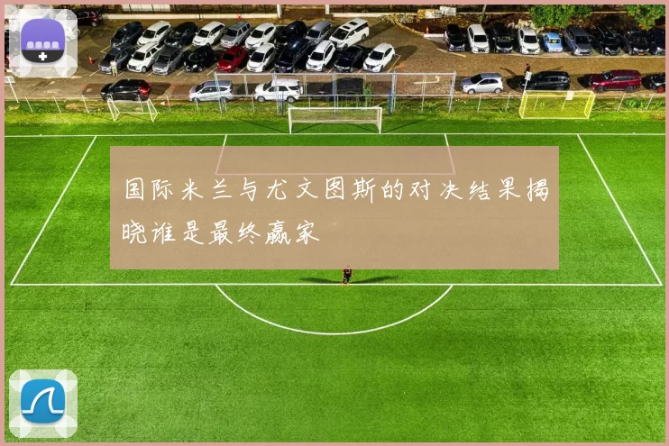 国际米兰与尤文图斯的对决结果揭晓谁是最终赢家