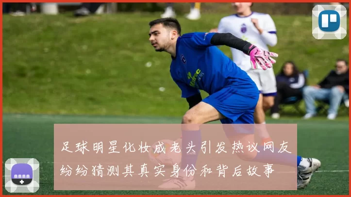 足球明星化妆成老头引发热议网友纷纷猜测其真实身份和背后故事