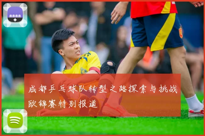 成都乒乓球队转型之路探索与挑战欧锦赛特别报道