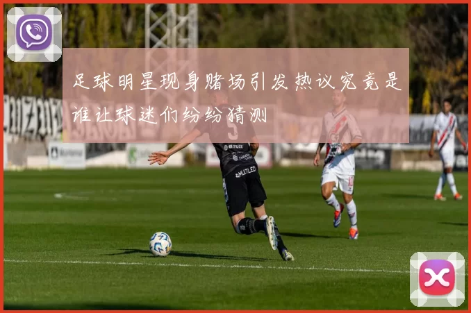 足球明星现身赌场引发热议究竟是谁让球迷们纷纷猜测