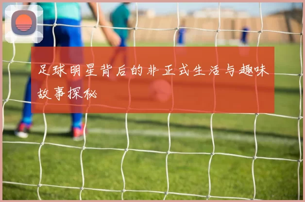 足球明星背后的非正式生活与趣味故事探秘
