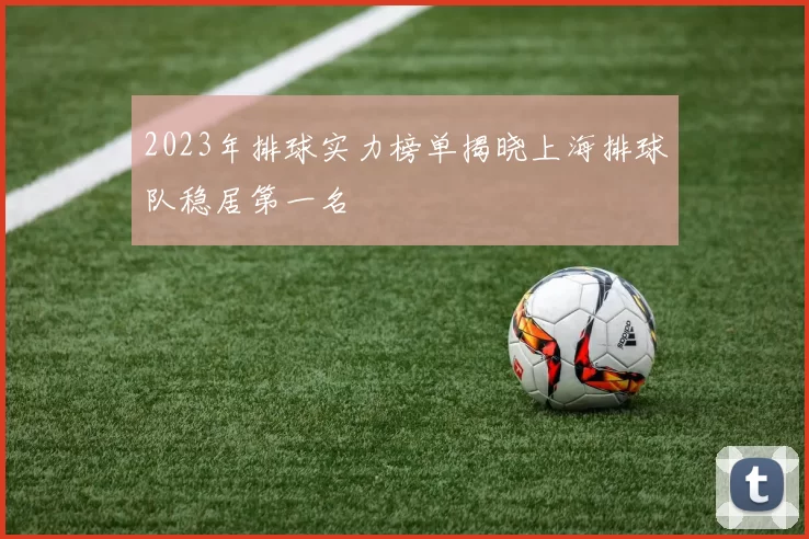 2023年排球实力榜单揭晓上海排球队稳居第一名