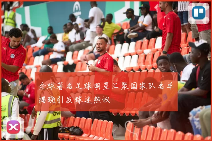 全球著名足球明星汇聚国家队名单揭晓引发球迷热议