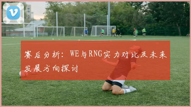 赛后分析：WE与RNG实力对比及未来发展方向探讨