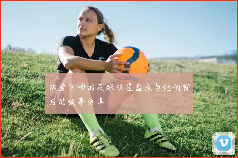 热爱飞吻的足球明星盘点与他们背后的故事分享