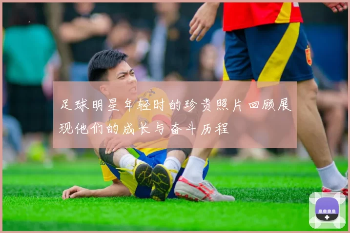 足球明星年轻时的珍贵照片回顾展现他们的成长与奋斗历程