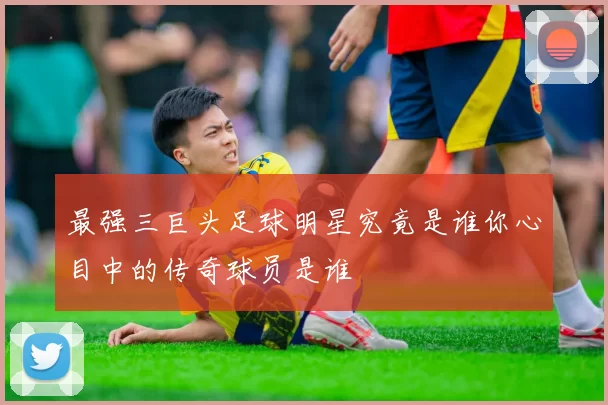 最强三巨头足球明星究竟是谁你心目中的传奇球员是谁