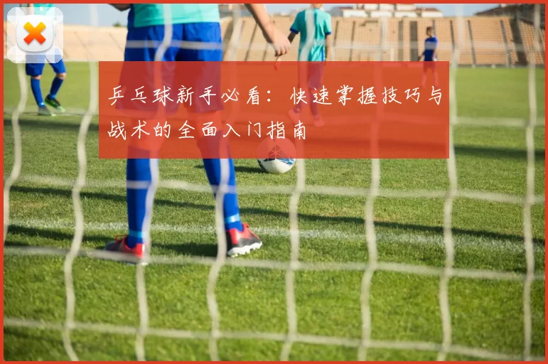 乒乓球新手必看：快速掌握技巧与战术的全面入门指南