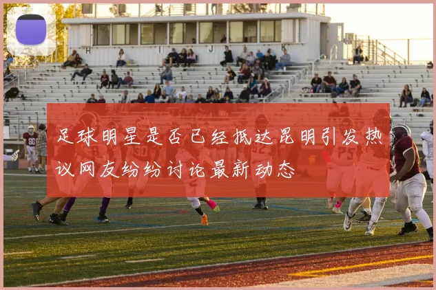 足球明星是否已经抵达昆明引发热议网友纷纷讨论最新动态