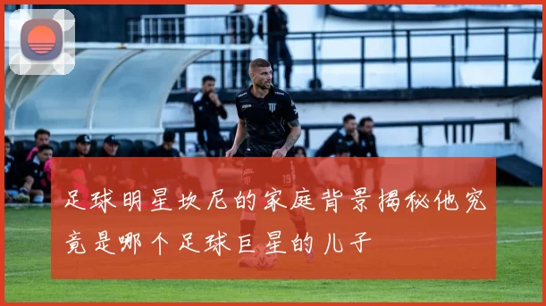 足球明星坎尼的家庭背景揭秘他究竟是哪个足球巨星的儿子