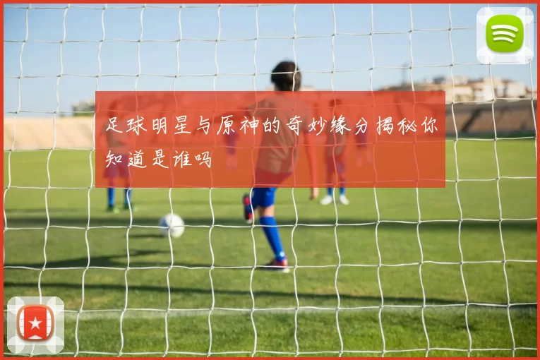 足球明星与原神的奇妙缘分揭秘你知道是谁吗
