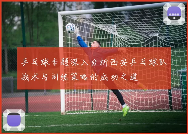 乒乓球专题深入分析西安乒乓球队战术与训练策略的成功之道