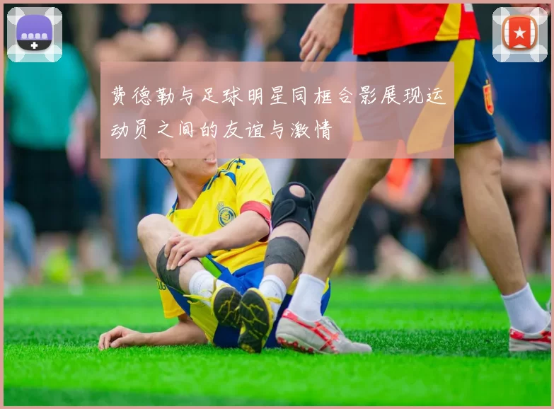 费德勒与足球明星同框合影展现运动员之间的友谊与激情