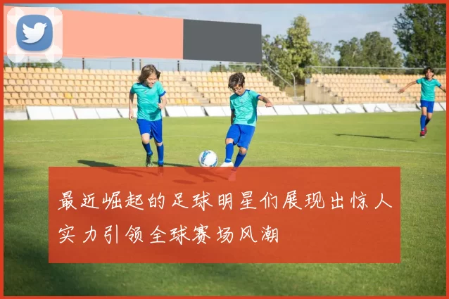 最近崛起的足球明星们展现出惊人实力引领全球赛场风潮