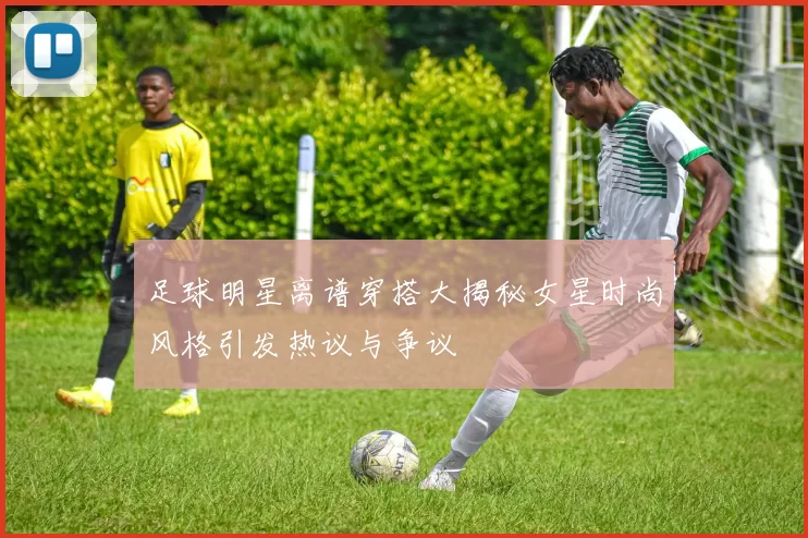 足球明星离谱穿搭大揭秘女星时尚风格引发热议与争议