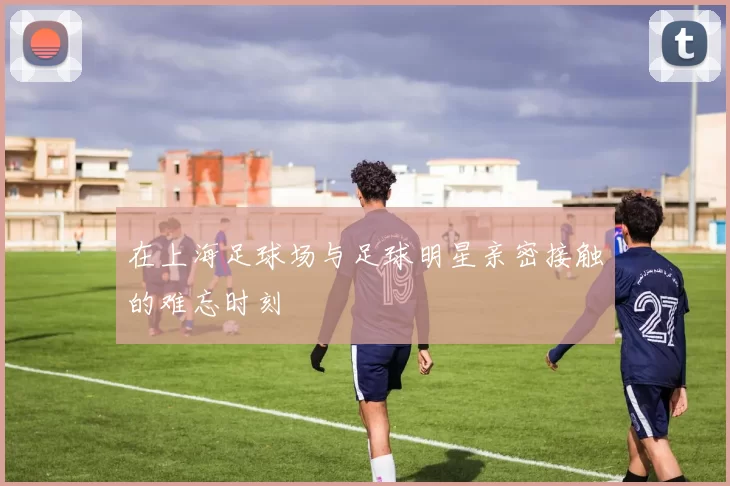 在上海足球场与足球明星亲密接触的难忘时刻