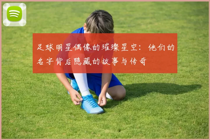 足球明星偶像的璀璨星空：他们的名字背后隐藏的故事与传奇