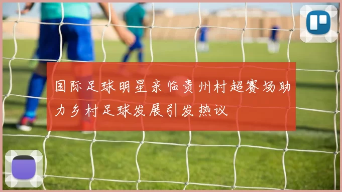国际足球明星亲临贵州村超赛场助力乡村足球发展引发热议