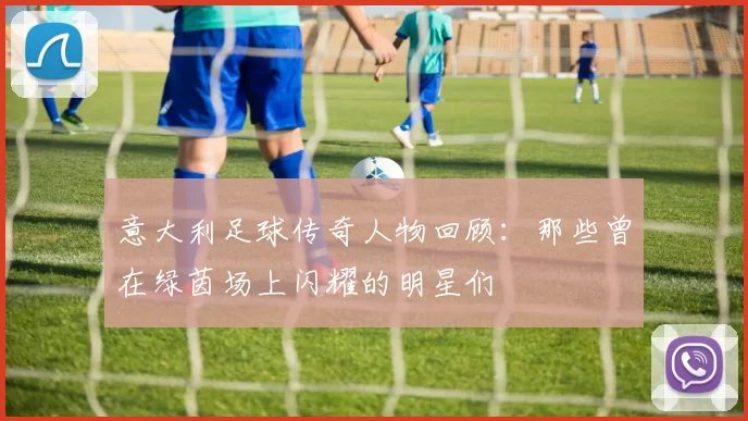 意大利足球传奇人物回顾：那些曾在绿茵场上闪耀的明星们