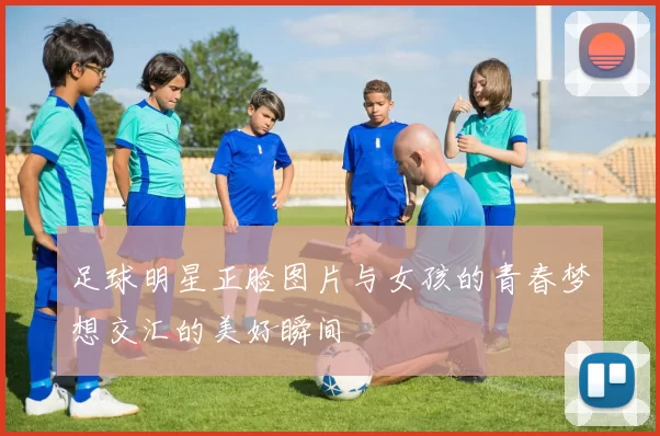 足球明星正脸图片与女孩的青春梦想交汇的美好瞬间