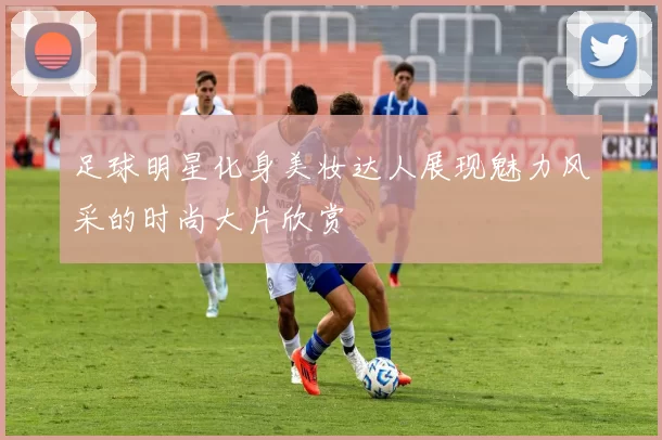 足球明星化身美妆达人展现魅力风采的时尚大片欣赏
