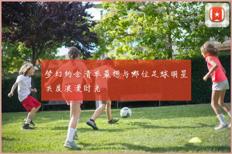 梦幻约会清单最想与哪位足球明星共度浪漫时光