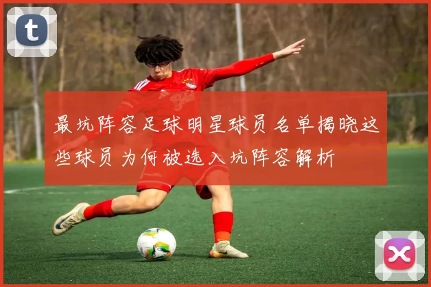 最坑阵容足球明星球员名单揭晓这些球员为何被选入坑阵容解析