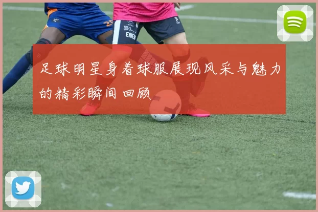 足球明星身着球服展现风采与魅力的精彩瞬间回顾