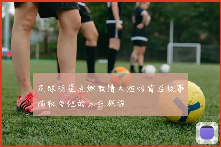 足球明星点燃激情火炬的背后故事揭秘与他的人生旅程