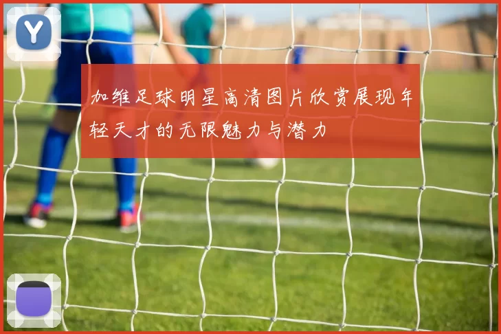 加维足球明星高清图片欣赏展现年轻天才的无限魅力与潜力