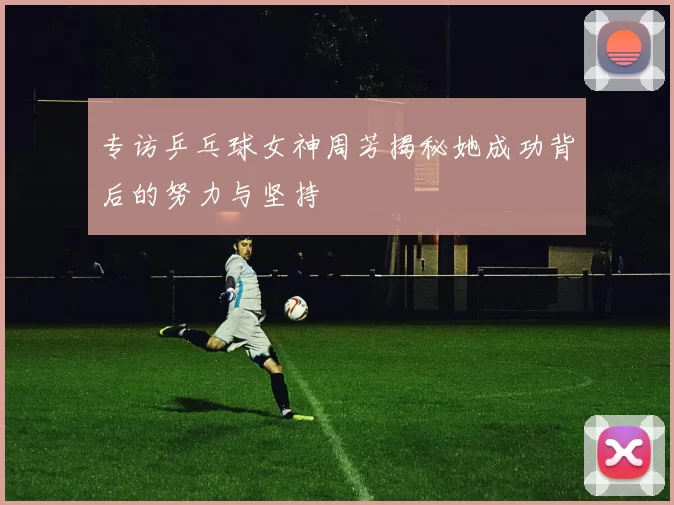 专访乒乓球女神周芳揭秘她成功背后的努力与坚持