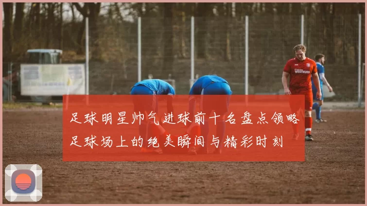 足球明星帅气进球前十名盘点领略足球场上的绝美瞬间与精彩时刻