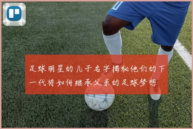 足球明星的儿子名字揭秘他们的下一代将如何继承父亲的足球梦想