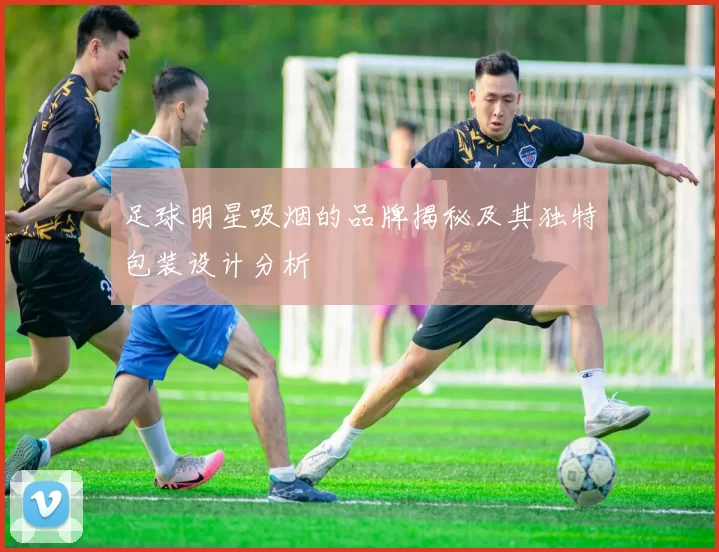 足球明星吸烟的品牌揭秘及其独特包装设计分析