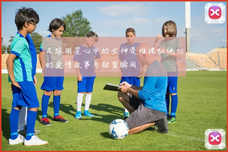 足球明星心中的女神是谁揭秘他们的爱情故事与甜蜜瞬间