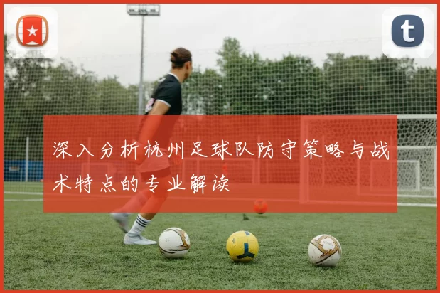 深入分析杭州足球队防守策略与战术特点的专业解读