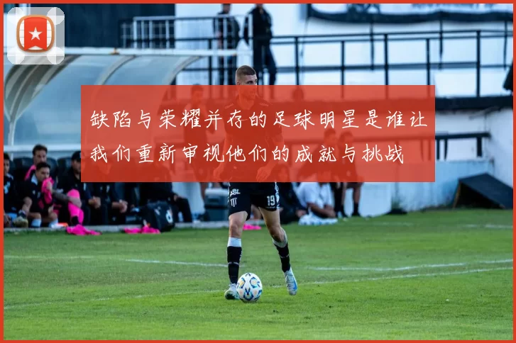 缺陷与荣耀并存的足球明星是谁让我们重新审视他们的成就与挑战