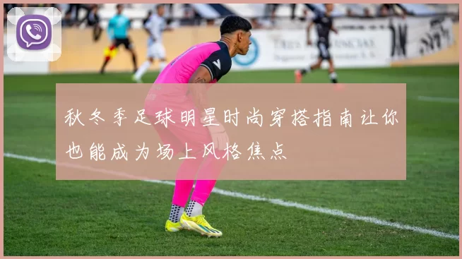 秋冬季足球明星时尚穿搭指南让你也能成为场上风格焦点