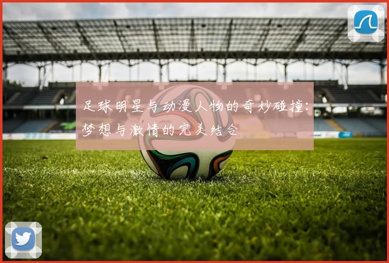 足球明星与动漫人物的奇妙碰撞：梦想与激情的完美结合
