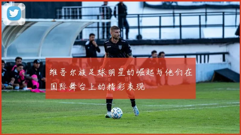 维吾尔族足球明星的崛起与他们在国际舞台上的精彩表现