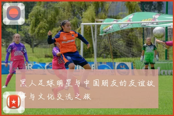 黑人足球明星与中国朋友的友谊故事与文化交流之旅