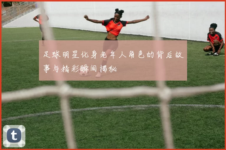 足球明星化身老年人角色的背后故事与精彩瞬间揭秘
