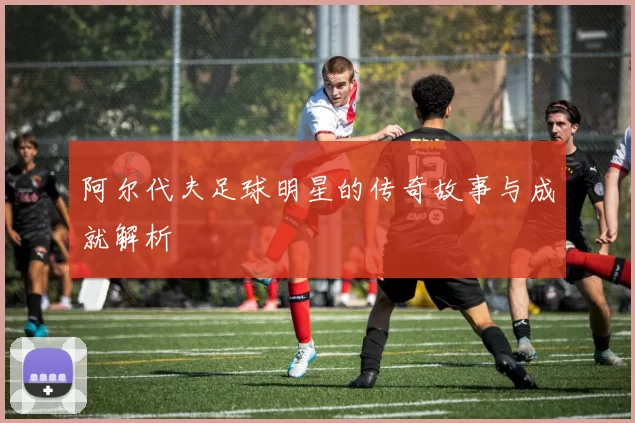 阿尔代夫足球明星的传奇故事与成就解析