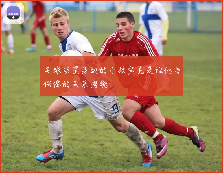 足球明星身边的小孩究竟是谁他与偶像的关系揭晓