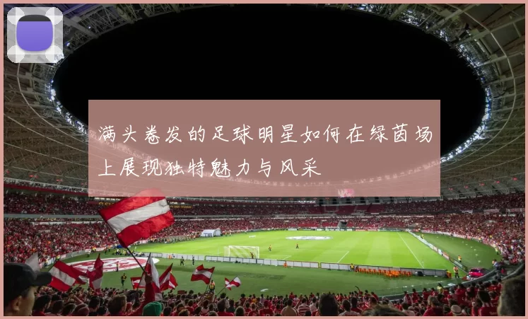 满头卷发的足球明星如何在绿茵场上展现独特魅力与风采