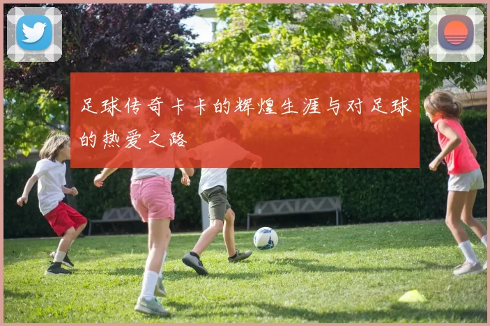 足球传奇卡卡的辉煌生涯与对足球的热爱之路