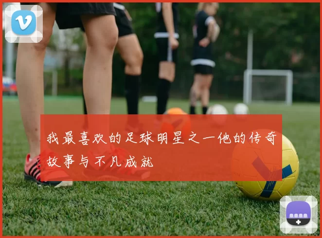 我最喜欢的足球明星之一他的传奇故事与不凡成就