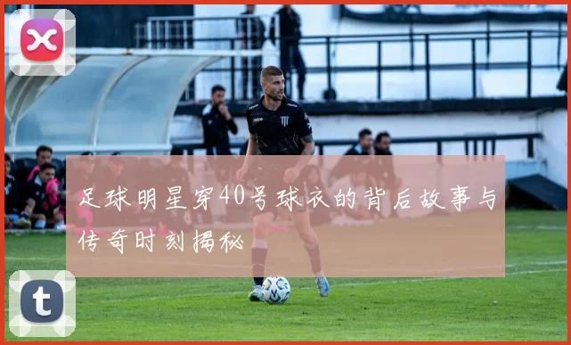 足球明星穿40号球衣的背后故事与传奇时刻揭秘