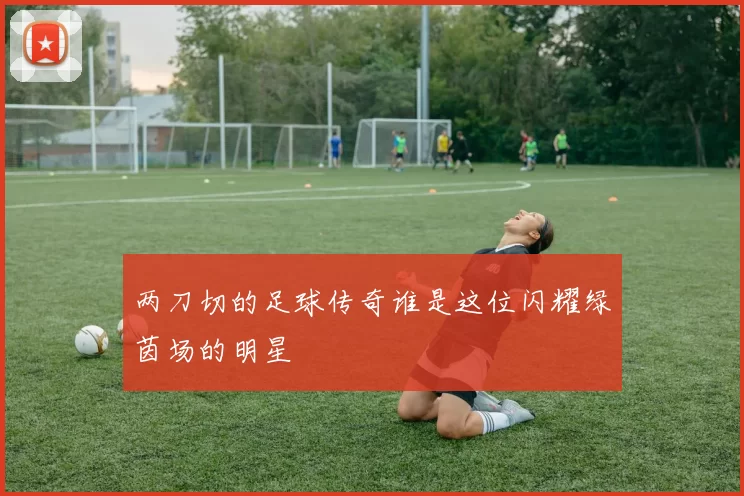 两刀切的足球传奇谁是这位闪耀绿茵场的明星